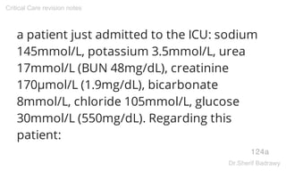 a patient just admitted to the ICU: sodium
145mmol/L, potassium 3.5mmol/L, urea
17mmol/L (BUN 48mg/dL), creatinine
170μmol/L (1.9mg/dL), bicarbonate
8mmol/L, chloride 105mmol/L, glucose
30mmol/L (550mg/dL). Regarding this
patient:
124a
Critical Care revision notes
Dr.Sherif Badrawy
 