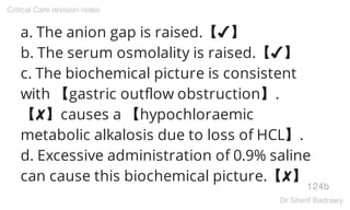 a. The anion gap is raised.【✔】
b. The serum osmolality is raised.【✔】
c. The biochemical picture is consistent
with 【gastric outflow obstruction】.
【✘】causes a 【hypochloraemic
metabolic alkalosis due to loss of HCL】.
d. Excessive administration of 0.9% saline
can cause this biochemical picture.【✘】
124b
Critical Care revision notes
Dr.Sherif Badrawy
 