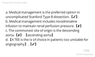 a. Medical management is the preferred option in
uncomplicated Stanford Type B dissection.【✔】
b. Medical management includes noradrenaline
infusion to maintain renal perfusion pressure.【✘】
c. The commonest site of origin is the descending
aorta.【✘】 【ascending aorta】
d.【A TEE is the Ix of choice in patients too unstable for
angiography】.【✔】
125b
Critical Care revision notes
Dr.Sherif Badrawy
 