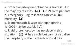 a. Bronchial artery embolisation is successful in
the majority of cases.【✔】➜ 75-90% of patients
b. Emergency lung resection carries a 60%
mortality.【✘】
c. Bronchoscopic lavage with epinephrine
1:10000 may be useful.【✔】
d. Rigid bronchoscopy has no place in this
situation.【✘】➜ has a role but cannot visualise
the periphery of the tracheobronchial tree.
130b
Critical Care revision notes
Dr.Sherif Badrawy
 