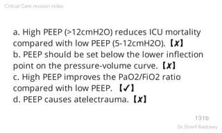a. High PEEP (>12cmH2O) reduces ICU mortality
compared with low PEEP (5-12cmH2O).【✘】
b. PEEP should be set below the lower inflection
point on the pressure-volume curve.【✘】
c. High PEEP improves the PaO2/FiO2 ratio
compared with low PEEP. 【✔】
d. PEEP causes atelectrauma.【✘】
131b
Critical Care revision notes
Dr.Sherif Badrawy
 