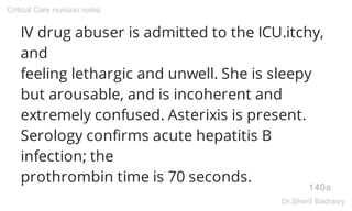 IV drug abuser is admitted to the ICU.itchy,
and
feeling lethargic and unwell. She is sleepy
but arousable, and is incoherent and
extremely confused. Asterixis is present.
Serology confirms acute hepatitis B
infection; the
prothrombin time is 70 seconds.
140a
Critical Care revision notes
Dr.Sherif Badrawy
 