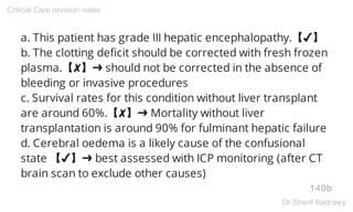 a. This patient has grade III hepatic encephalopathy.【✔】
b. The clotting deficit should be corrected with fresh frozen
plasma.【✘】➜ should not be corrected in the absence of
bleeding or invasive procedures
c. Survival rates for this condition without liver transplant
are around 60%.【✘】➜ Mortality without liver
transplantation is around 90% for fulminant hepatic failure
d. Cerebral oedema is a likely cause of the confusional
state 【✔】➜ best assessed with ICP monitoring (after CT
brain scan to exclude other causes)
140b
Critical Care revision notes
Dr.Sherif Badrawy
 