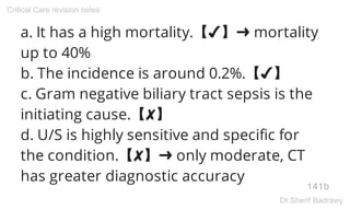 a. It has a high mortality.【✔】➜ mortality
up to 40%
b. The incidence is around 0.2%.【✔】
c. Gram negative biliary tract sepsis is the
initiating cause.【✘】
d. U/S is highly sensitive and specific for
the condition.【✘】➜ only moderate, CT
has greater diagnostic accuracy
141b
Critical Care revision notes
Dr.Sherif Badrawy
 