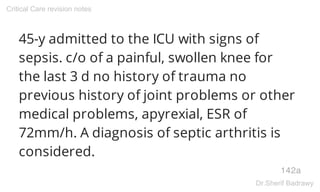 45-y admitted to the ICU with signs of
sepsis. c/o of a painful, swollen knee for
the last 3 d no history of trauma no
previous history of joint problems or other
medical problems, apyrexial, ESR of
72mm/h. A diagnosis of septic arthritis is
considered.
142a
Critical Care revision notes
Dr.Sherif Badrawy
 