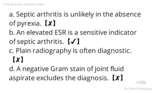a. Septic arthritis is unlikely in the absence
of pyrexia.【✘】
b. An elevated ESR is a sensitive indicator
of septic arthritis.【✔】
c. Plain radiography is often diagnostic.
【✘】
d. A negative Gram stain of joint fluid
aspirate excludes the diagnosis.【✘】
142b
Critical Care revision notes
Dr.Sherif Badrawy
 