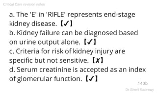 a. The 'E' in 'RIFLE' represents end-stage
kidney disease.【✔】
b. Kidney failure can be diagnosed based
on urine output alone.【✔】
c. Criteria for risk of kidney injury are
specific but not sensitive.【✘】
d. Serum creatinine is accepted as an index
of glomerular function.【✔】
143b
Critical Care revision notes
Dr.Sherif Badrawy
 