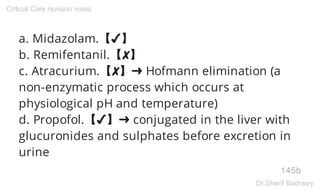 a. Midazolam.【✔】
b. Remifentanil.【✘】
c. Atracurium.【✘】➜ Hofmann elimination (a
non-enzymatic process which occurs at
physiological pH and temperature)
d. Propofol.【✔】➜ conjugated in the liver with
glucuronides and sulphates before excretion in
urine
145b
Critical Care revision notes
Dr.Sherif Badrawy
 
