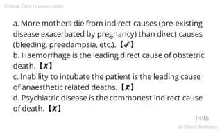a. More mothers die from indirect causes (pre-existing
disease exacerbated by pregnancy) than direct causes
(bleeding, preeclampsia, etc.).【✔】
b. Haemorrhage is the leading direct cause of obstetric
death.【✘】
c. Inability to intubate the patient is the leading cause
of anaesthetic related deaths.【✘】
d. Psychiatric disease is the commonest indirect cause
of death.【✘】
149b
Critical Care revision notes
Dr.Sherif Badrawy
 