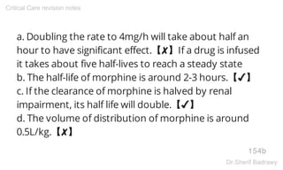 a. Doubling the rate to 4mg/h will take about half an
hour to have significant effect.【✘】If a drug is infused
it takes about five half-lives to reach a steady state
b. The half-life of morphine is around 2-3 hours.【✔】
c. If the clearance of morphine is halved by renal
impairment, its half life will double.【✔】
d. The volume of distribution of morphine is around
0.5L/kg.【✘】
154b
Critical Care revision notes
Dr.Sherif Badrawy
 