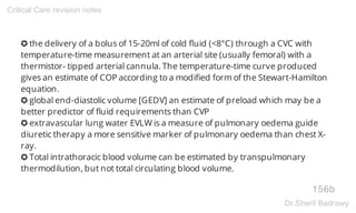 ✪ the delivery of a bolus of 15-20ml of cold fluid (<8°C) through a CVC with
temperature-time measurement at an arterial site (usually femoral) with a
thermistor- tipped arterial cannula. The temperature-time curve produced
gives an estimate of COP according to a modified form of the Stewart-Hamilton
equation.
✪ global end-diastolic volume [GEDV] an estimate of preload which may be a
better predictor of fluid requirements than CVP
✪ extravascular lung water EVLW is a measure of pulmonary oedema guide
diuretic therapy a more sensitive marker of pulmonary oedema than chest X-
ray.
✪ Total intrathoracic blood volume can be estimated by transpulmonary
thermodilution, but not total circulating blood volume.
156b
Critical Care revision notes
Dr.Sherif Badrawy
 