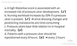 a. A high Waterlow score is associated with an
increased risk of pressure ulcer development.【✔】
b. Nursing workload increases by 50% if a pressure
ulcer is present.【✔】➜ since dressing changes and
positioning manoeuvres are time-consuming
c. Pressure ulcers bear little relation to in-hospital
mortality.【✘】
d. Patients with a pressure ulcer should be
repositioned every 8 hours.【✘】➜ every 2 hours
157b
Critical Care revision notes
Dr.Sherif Badrawy
 