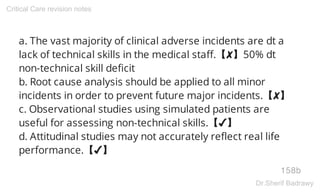 a. The vast majority of clinical adverse incidents are dt a
lack of technical skills in the medical staff.【✘】50% dt
non-technical skill deficit
b. Root cause analysis should be applied to all minor
incidents in order to prevent future major incidents.【✘】
c. Observational studies using simulated patients are
useful for assessing non-technical skills.【✔】
d. Attitudinal studies may not accurately reflect real life
performance.【✔】
158b
Critical Care revision notes
Dr.Sherif Badrawy
 