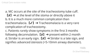 a. MC occurs at the site of the tracheostomy tube cuff.
【✘】➜ at the level of the stoma or directly above it
b. It is a much more common complication than
tracheomalacia.【✔】➜ Tracheomalacia is a very rare
complication of tracheostomy.
c. Patients rarely show symptoms in the first 3 months
following decannulation.【✘】➜ present within 2 month
d. Stridor is an early sign.【✘】➜ Stridor is a late sign, and
signifies advanced stenosis (<5-10mm airway diameter).
160b
Critical Care revision notes
Dr.Sherif Badrawy
 