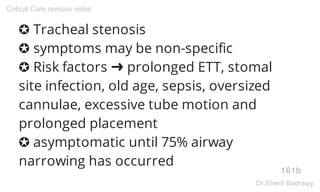 ✪ Tracheal stenosis
✪ symptoms may be non-specific
✪ Risk factors ➜ prolonged ETT, stomal
site infection, old age, sepsis, oversized
cannulae, excessive tube motion and
prolonged placement
✪ asymptomatic until 75% airway
narrowing has occurred
161b
Critical Care revision notes
Dr.Sherif Badrawy
 