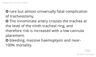 ✪ rare but almost universally fatal complication
of tracheostomy.
✪ The innominate artery crosses the trachea at
the level of the ninth tracheal ring, and
therefore risk is increased with a low cannula
placement.
✪ bleeding, massive haemoptysis and near-
100% mortality.
162b
Critical Care revision notes
Dr.Sherif Badrawy
 