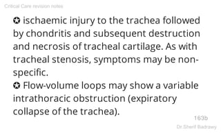 ✪ ischaemic injury to the trachea followed
by chondritis and subsequent destruction
and necrosis of tracheal cartilage. As with
tracheal stenosis, symptoms may be non-
specific.
✪ Flow-volume loops may show a variable
intrathoracic obstruction (expiratory
collapse of the trachea).
163b
Critical Care revision notes
Dr.Sherif Badrawy
 