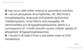 ✪ may occur with either enteral or parenteral nutrition.
✪ ↓serum phosphate ➜ arrhythmias, HF, Wernicke's
encephalopathy, leukocyte and platelet dysfunction
rhabdomyolysis, renal failure and myopathy. All
abnormalities are dt hypophosphataemia, which is a
consequence of ↑insulin [insulin causes cellular uptake of
phosphate ➜ hypophosphataemia].
✪ ↑insulin is dt switch from a starvation state to CHO
metabolism.
164b
Critical Care revision notes
Dr.Sherif Badrawy
 