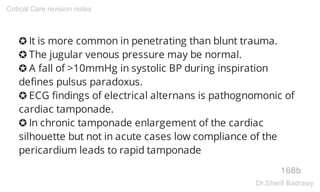 ✪ It is more common in penetrating than blunt trauma.
✪ The jugular venous pressure may be normal.
✪ A fall of >10mmHg in systolic BP during inspiration
defines pulsus paradoxus.
✪ ECG findings of electrical alternans is pathognomonic of
cardiac tamponade.
✪ In chronic tamponade enlargement of the cardiac
silhouette but not in acute cases low compliance of the
pericardium leads to rapid tamponade
168b
Critical Care revision notes
Dr.Sherif Badrawy
 