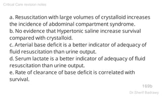 a. Resuscitation with large volumes of crystalloid increases
the incidence of abdominal compartment syndrome.
b. No evidence that Hypertonic saline increase survival
compared with crystalloid.
c. Arterial base deficit is a better indicator of adequacy of
fluid resuscitation than urine output.
d. Serum lactate is a better indicator of adequacy of fluid
resuscitation than urine output.
e. Rate of clearance of base deficit is correlated with
survival.
169b
Critical Care revision notes
Dr.Sherif Badrawy
 