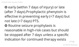 ✪ early (within 7 days of injury) or late
(after 7 days).Prophylactic phenytoin is
effective in preventing early (<7 days) but
not late (>7 days) PTS.
✪ Routine seizure prophylaxis is
reasonable in high-risk cases but should
be stopped after 7 days unless a specific
indication for continued therapy exists
171b
Critical Care revision notes
Dr.Sherif Badrawy
 