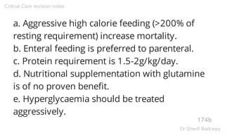 a. Aggressive high calorie feeding (>200% of
resting requirement) increase mortality.
b. Enteral feeding is preferred to parenteral.
c. Protein requirement is 1.5-2g/kg/day.
d. Nutritional supplementation with glutamine
is of no proven benefit.
e. Hyperglycaemia should be treated
aggressively.
174b
Critical Care revision notes
Dr.Sherif Badrawy
 