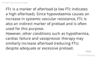 FTc is a marker of afterload (a low FTc indicates
a high afterload). Since hypovolaemia causes an
increase in systemic vascular resistance, FTc is
also an indirect marker of preload and is often
used for this purpose.
However, other conditions such as hypothermia,
cardiac failure and vasopressor therapy may
similarly increase afterload (reducing FTc)
despite adequate or excessive preload.
180b
Critical Care revision notes
Dr.Sherif Badrawy
 