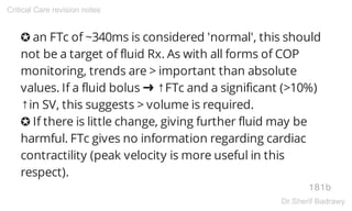 ✪ an FTc of ~340ms is considered 'normal', this should
not be a target of fluid Rx. As with all forms of COP
monitoring, trends are > important than absolute
values. If a fluid bolus ➜ ↑FTc and a significant (>10%)
↑in SV, this suggests > volume is required.
✪ If there is little change, giving further fluid may be
harmful. FTc gives no information regarding cardiac
contractility (peak velocity is more useful in this
respect).
181b
Critical Care revision notes
Dr.Sherif Badrawy
 