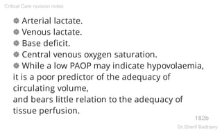 ❁ Arterial lactate.
❁ Venous lactate.
❁ Base deficit.
❁ Central venous oxygen saturation.
❁ While a low PAOP may indicate hypovolaemia,
it is a poor predictor of the adequacy of
circulating volume,
and bears little relation to the adequacy of
tissue perfusion.
182b
Critical Care revision notes
Dr.Sherif Badrawy
 