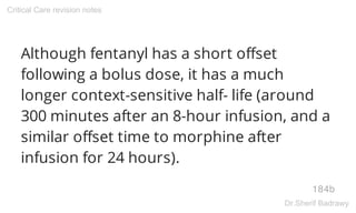 Although fentanyl has a short offset
following a bolus dose, it has a much
longer context-sensitive half- life (around
300 minutes after an 8-hour infusion, and a
similar offset time to morphine after
infusion for 24 hours).
184b
Critical Care revision notes
Dr.Sherif Badrawy
 