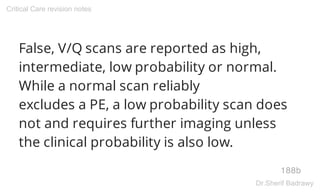 False, V/Q scans are reported as high,
intermediate, low probability or normal.
While a normal scan reliably
excludes a PE, a low probability scan does
not and requires further imaging unless
the clinical probability is also low.
188b
Critical Care revision notes
Dr.Sherif Badrawy
 