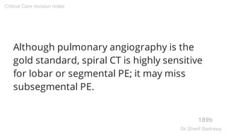 Although pulmonary angiography is the
gold standard, spiral CT is highly sensitive
for lobar or segmental PE; it may miss
subsegmental PE.
189b
Critical Care revision notes
Dr.Sherif Badrawy
 