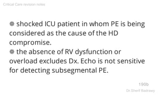 ❁ shocked ICU patient in whom PE is being
considered as the cause of the HD
compromise.
❁ the absence of RV dysfunction or
overload excludes Dx. Echo is not sensitive
for detecting subsegmental PE.
190b
Critical Care revision notes
Dr.Sherif Badrawy
 
