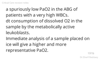a spuriously low PaO2 in the ABG of
patients with a very high WBCs.
dt consumption of dissolved O2 in the
sample by the metabolically active
leukoblasts.
Immediate analysis of a sample placed on
ice will give a higher and more
representative PaO2.
191b
Critical Care revision notes
Dr.Sherif Badrawy
 