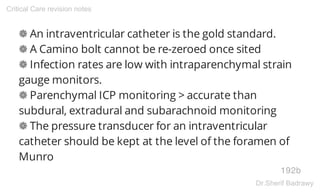 ❁ An intraventricular catheter is the gold standard.
❁ A Camino bolt cannot be re-zeroed once sited
❁ Infection rates are low with intraparenchymal strain
gauge monitors.
❁ Parenchymal ICP monitoring > accurate than
subdural, extradural and subarachnoid monitoring
❁ The pressure transducer for an intraventricular
catheter should be kept at the level of the foramen of
Munro
192b
Critical Care revision notes
Dr.Sherif Badrawy
 