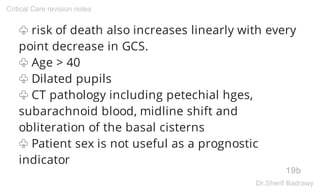 ♧ risk of death also increases linearly with every
point decrease in GCS.
♧ Age > 40
♧ Dilated pupils
♧ CT pathology including petechial hges,
subarachnoid blood, midline shift and
obliteration of the basal cisterns
♧ Patient sex is not useful as a prognostic
indicator
19b
Critical Care revision notes
Dr.Sherif Badrawy
 