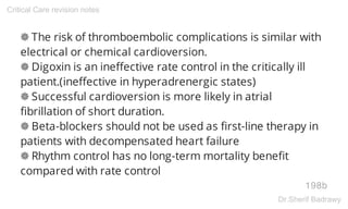❁ The risk of thromboembolic complications is similar with
electrical or chemical cardioversion.
❁ Digoxin is an ineffective rate control in the critically ill
patient.(ineffective in hyperadrenergic states)
❁ Successful cardioversion is more likely in atrial
fibrillation of short duration.
❁ Beta-blockers should not be used as first-line therapy in
patients with decompensated heart failure
❁ Rhythm control has no long-term mortality benefit
compared with rate control
198b
Critical Care revision notes
Dr.Sherif Badrawy
 