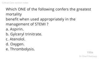 Which ONE of the following confers the greatest
mortality
benefit when used appropriately in the
management of STEMI ?
a. Aspirin.
b. Gylceryl trinitrate.
c. Atenolol.
d. Oxygen.
e. Thrombolysis.
199a
Critical Care revision notes
Dr.Sherif Badrawy
 