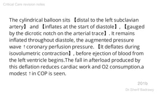 The cylindrical balloon sits 【distal to the left subclavian
artery】 and 【inflates at the start of diastole】, 【gauged
by the dicrotic notch on the arterial trace】. It remains
inflated throughout diastole, the augmented pressure
wave ↑coronary perfusion pressure. 【It deflates during
isovolumetric contraction】, before ejection of blood from
the left ventricle begins.The fall in afterload produced by
this deflation reduces cardiac work and O2 consumption.a
modest ↑in COP is seen.
201b
Critical Care revision notes
Dr.Sherif Badrawy
 