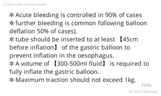 ✲ Acute bleeding is controlled in 90% of cases
✲ further bleeding is common following balloon
deflation 50% of cases).
✲ tube should be inserted to at least 【45cm
before inflation】 of the gastric balloon to
prevent inflation in the oesophagus.
✲ A volume of 【300-500ml fluid】 is required to
fully inflate the gastric balloon.
✲ Maximum traction should not exceed 1kg.
208b
Critical Care revision notes
Dr.Sherif Badrawy
 