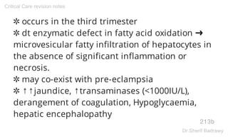 ✲ occurs in the third trimester
✲ dt enzymatic defect in fatty acid oxidation ➜
microvesicular fatty infiltration of hepatocytes in
the absence of significant inflammation or
necrosis.
✲ may co-exist with pre-eclampsia
✲ ↑↑jaundice, ↑transaminases (<1000IU/L),
derangement of coagulation, Hypoglycaemia,
hepatic encephalopathy
213b
Critical Care revision notes
Dr.Sherif Badrawy
 