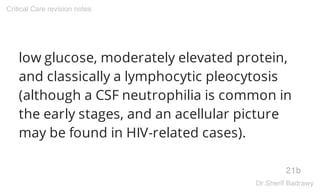 low glucose, moderately elevated protein,
and classically a lymphocytic pleocytosis
(although a CSF neutrophilia is common in
the early stages, and an acellular picture
may be found in HIV-related cases).
21b
Critical Care revision notes
Dr.Sherif Badrawy
 