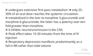 ✲ undergoes extensive first pass metabolism ➜ only 25-
30% of an oral dose reaches the systemic circulation.
✲ metabolised in the liver to morphine 3-glucuronide and
morphine 6-glucuronide; the latter has a potency over ten-
fold greater than morphine.
✲ It inhibits neurotransmission in the CNS
✲ Peak effect takes 10-30 minutes from the time of IV
injection
✲ Respiratory depression manifests predominantly as a
fall in RR rather than tidal volume
216b
Critical Care revision notes
Dr.Sherif Badrawy
 