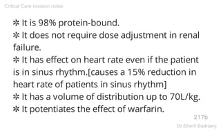 ✲ It is 98% protein-bound.
✲ It does not require dose adjustment in renal
failure.
✲ It has effect on heart rate even if the patient
is in sinus rhythm.[causes a 15% reduction in
heart rate of patients in sinus rhythm]
✲ It has a volume of distribution up to 70L/kg.
✲ It potentiates the effect of warfarin.
217b
Critical Care revision notes
Dr.Sherif Badrawy
 