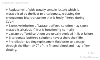 ✲ Replacement fluids usually contain lactate which is
metabolised by the liver to bicarbonate, replacing the
endogenous bicarbonate ion that is freely filtered during
CVVH.
✲ Excessive infusion of lactate-buffered solution may cause
metabolic alkalosis if liver is functioning normally
✲ Lactate-buffered solutions are usually avoided in liver failure
✲ Bicarbonate-buffered solutions have a short shelf-life
✲ Pre-dilution (adding replacement fluid prior to passage
through the filter) ↓HCT of the filtered blood and may ↓filter
clotting.
219b
Critical Care revision notes
Dr.Sherif Badrawy
 