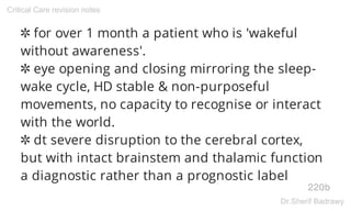 ✲ for over 1 month a patient who is 'wakeful
without awareness'.
✲ eye opening and closing mirroring the sleep-
wake cycle, HD stable & non-purposeful
movements, no capacity to recognise or interact
with the world.
✲ dt severe disruption to the cerebral cortex,
but with intact brainstem and thalamic function
a diagnostic rather than a prognostic label
220b
Critical Care revision notes
Dr.Sherif Badrawy
 