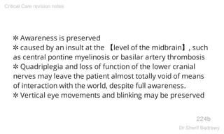 ✲ Awareness is preserved
✲ caused by an insult at the 【level of the midbrain】, such
as central pontine myelinosis or basilar artery thrombosis
✲ Quadriplegia and loss of function of the lower cranial
nerves may leave the patient almost totally void of means
of interaction with the world, despite full awareness.
✲ Vertical eye movements and blinking may be preserved
224b
Critical Care revision notes
Dr.Sherif Badrawy
 