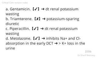 a. Gentamicin.【✔】➜ dt renal potassium
wasting
b. Triamterene.【✘】➜ potassium-sparing
diuretic
c. Piperacillin.【✔】➜ dt renal potassium
wasting
d. Metolazone.【✔】➜ inhibits Na+ and Cl-
absorption in the early DCT ➜ > K+ loss in the
urine
225b
Critical Care revision notes
Dr.Sherif Badrawy
 