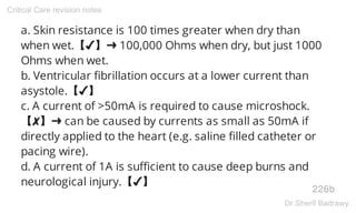 a. Skin resistance is 100 times greater when dry than
when wet.【✔】➜ 100,000 Ohms when dry, but just 1000
Ohms when wet.
b. Ventricular fibrillation occurs at a lower current than
asystole.【✔】
c. A current of >50mA is required to cause microshock.
【✘】➜ can be caused by currents as small as 50mA if
directly applied to the heart (e.g. saline filled catheter or
pacing wire).
d. A current of 1A is sufficient to cause deep burns and
neurological injury.【✔】
226b
Critical Care revision notes
Dr.Sherif Badrawy
 