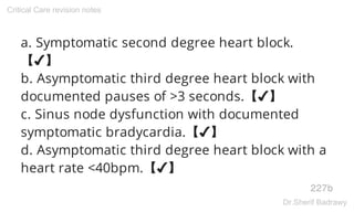 a. Symptomatic second degree heart block.
【✔】
b. Asymptomatic third degree heart block with
documented pauses of >3 seconds.【✔】
c. Sinus node dysfunction with documented
symptomatic bradycardia.【✔】
d. Asymptomatic third degree heart block with a
heart rate <40bpm.【✔】
227b
Critical Care revision notes
Dr.Sherif Badrawy
 